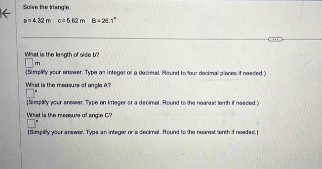 Solve the triangle.
a=4.32m c=5.62m B=26.1°
_ 
What is the length of side b?
□ m
(Simplify your answer. Type an integer or a decimal. Round to four decimal places if needed.) 
What is the measure of angle A? 
□ 
(Simplify your answer. Type an integer or a decimal. Round to the nearest tenth if needed.) 
What is the measure of angle C?
□°
(Simplify your answer. Type an integer or a decimal. Round to the nearest tenth if needed.)