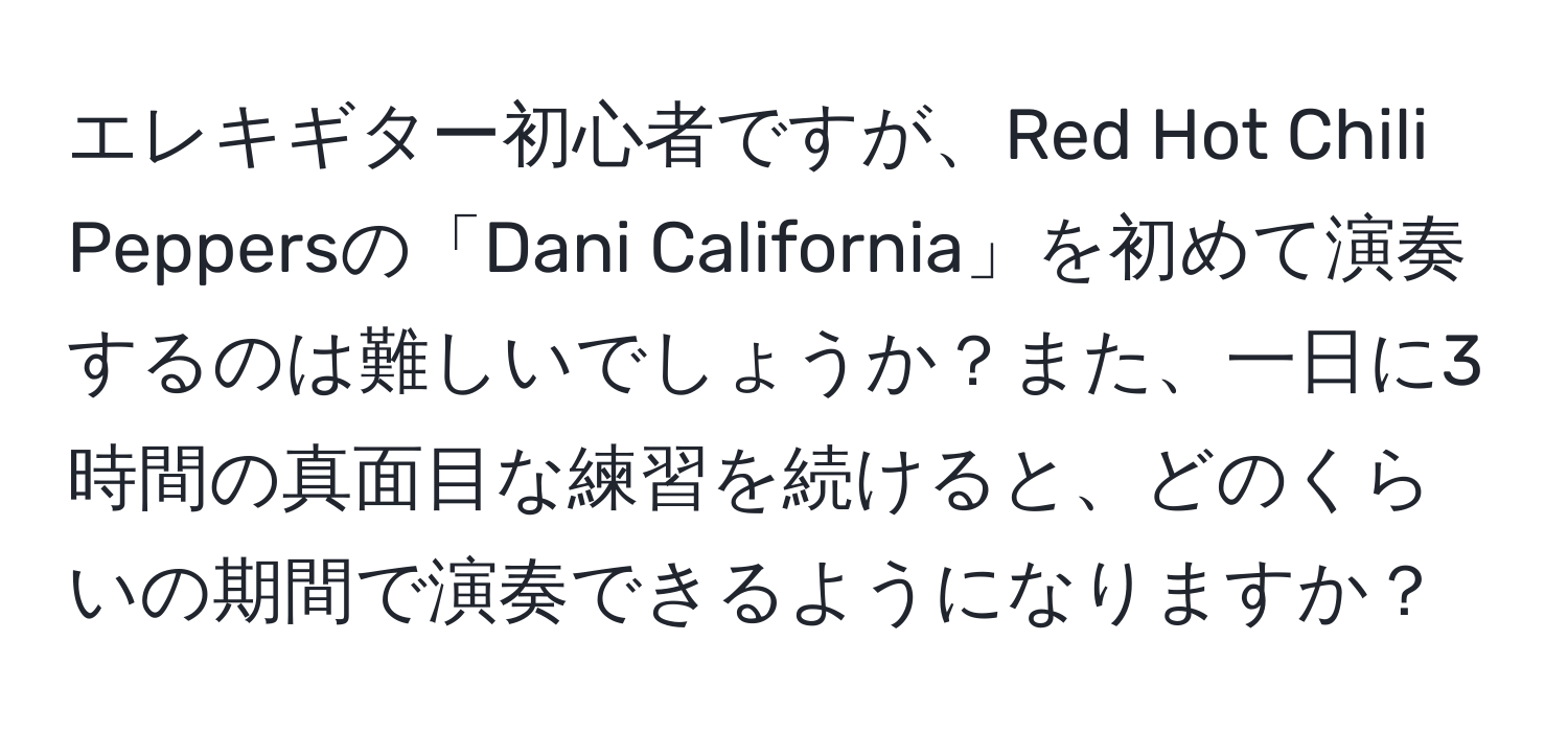 エレキギター初心者ですが、Red Hot Chili Peppersの「Dani California」を初めて演奏するのは難しいでしょうか？また、一日に3時間の真面目な練習を続けると、どのくらいの期間で演奏できるようになりますか？