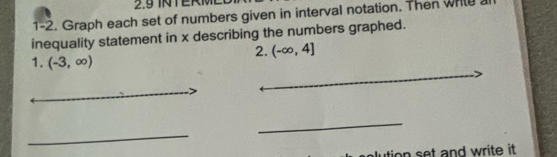 2.9 INTERM 
1-2. Graph each set of numbers given in interval notation. Then write 
inequality statement in x describing the numbers graphed. 
2. (-∈fty ,4]
_ 
1. (-3,∈fty )
_ 
_ 
_ 
_ 
n s et and write it .