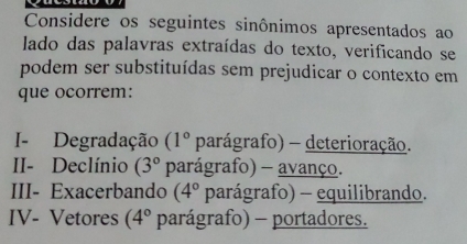 Considere os seguintes sinônimos apresentados ao 
lado das palavras extraídas do texto, verificando se 
podem ser substituídas sem prejudicar o contexto em 
que ocorrem: 
I- Degradação (1° parágrafo) - deterioração. 
II- Declínio (3° parágrafo) - avanço. 
III- Exacerbando (4° parágrafo) - equilibrando. 
IV- Vetores (4° parágrafo) - portadores.