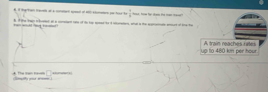 If the train travels at a constant speed of 460 kilometers per hour for  1/5  hour, how fair does the train travel? 
5. i the thain traveled at a constant rate of its top speed for 6 killometers, what is the approximate amount of time the 
train would have traveled ? 
4. The train travels □ killceter (s). 
(Simpidy your answer.)