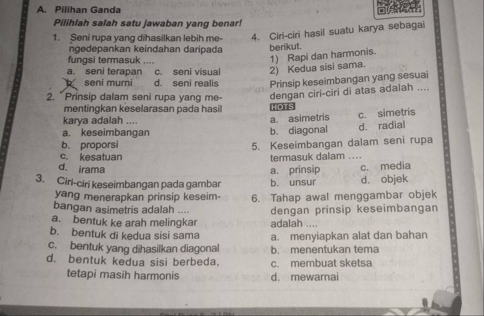 Pilihan Ganda
Pilihlah salah satu jawaban yang benar!
1. Seni rupa yang dihasilkan lebih me- 4. Ciri-ciri hasil suatu karya sebagai
ngedepankan keindahan daripada berikut.
fungsi termasuk ....
1) Rapi dan harmonis.
a. seni terapan c. seni visual 2) Kedua sisi sama.
seni murni d. seni realis Prinsip keseimbangan yang sesuai
2. "Prinsip dalam seni rupa yang me- dengan ciri-ciri di atas adalah ....
mentingkan keselarasan pada hasil HOTS
karya adalah ....
a. asimetris c. simetris
a. keseimbangan b. diagonal d. radial
b. proporsi 5. Keseimbangan dalam seni rupa
c. kesatuan termasuk dalam ....
d. irama a. prinsip c. media
3. Ciri-ciri keseimbangan pada gambar b. unsur d. objek
yang menerapkan prinsip keseim- 6. Tahap awal menggambar objek
bangan asimetris adalah .... dengan prinsip keseimbangan
a. bentuk ke arah melingkar adalah ....
b. bentuk di kedua sisi sama a. menyiapkan alat dan bahan
c. bentuk yang dihasilkan diagonal b. menentukan tema
d. bentuk kedua sisi berbeda, c. membuat sketsa
tetapi masih harmonis d. mewarnai