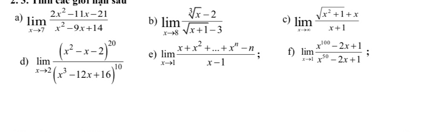 các giot han sau 
a) limlimits _xto 7 (2x^2-11x-21)/x^2-9x+14  b) limlimits _xto 8 (sqrt[3](x)-2)/sqrt(x+1)-3  limlimits _xto ∈fty  (sqrt(x^2+1)+x)/x+1 
c) 
d) limlimits _xto 2frac (x^2-x-2)^20(x^3-12x+16)^10 e) limlimits _xto 1 (x+x^2+...+x^n-n)/x-1 ; f) limlimits _xto 1 (x^(100)-2x+1)/x^(50)-2x+1 ;