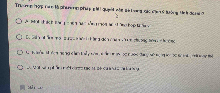 Trường hợp nào là phương pháp giải quyết vấn đề trong xác định ý tưởng kinh doanh?
A. Một khách hàng phàn nàn rằng món ăn không hợp khẫu vị
B. Sản phẫm mới được khách hàng đón nhận và ưa chuộng trên thị trường
C. Nhiều khách hàng cảm thấy sản phẩm máy lọc nước đang sử dụng lõi lọc nhanh phải thay thể
D. Một sản phẫm mới được tạo ra đễ đưa vào thị trường
Gắn cờ