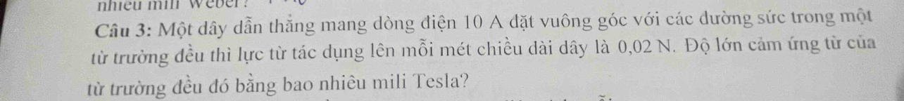 nhiều mil weber. 
Câu 3: Một dây dẫn thắng mang dòng điện 10 A đặt vuông góc với các dường sức trong một 
từ trường đều thì lực từ tác dụng lên mỗi mét chiều dài dây là 0,02 N. Độ lớn cảm ứng từ của 
từ trường đều đó bằng bao nhiêu mili Tesla?