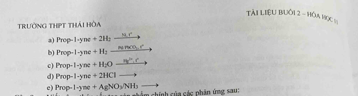 Tài LiệU BUồ1 2 ~ HÓA HọC 11 
TRƯỜNG THPT THÁI HÒA 
a) Prop-1-yne+2H_2_ Ni,I° _  
b) Prop-1-yne+H_2_ Pd/PbCO_3.t^n
c) Prop-1-yne+H_2O_ Hg^(2+),r° y
d) Prop-1-yne+2HClto
e) Prop-1-yne+AgNO_3/NH_3to
phẩm chính của các phản ứng sau: