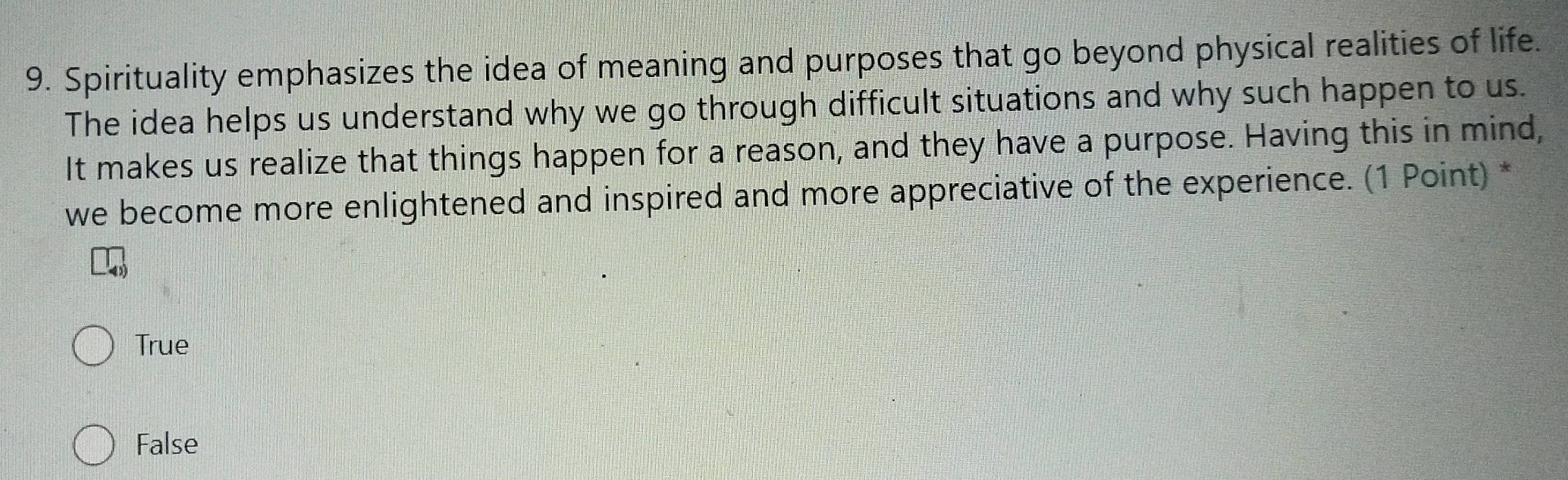 Spirituality emphasizes the idea of meaning and purposes that go beyond physical realities of life.
The idea helps us understand why we go through difficult situations and why such happen to us.
It makes us realize that things happen for a reason, and they have a purpose. Having this in mind,
we become more enlightened and inspired and more appreciative of the experience. (1 Point) *
True
False