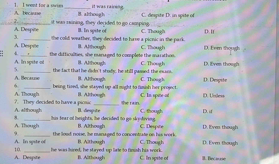 went for a swim _it was raining.
A. because B. although C. despite D. in spite of
2. _it was raining, they decided to go camping.
A. Despite B. In spite of C. Though D. If
3. _the cold weather, they decided to have a picnic in the park.
A. Despite B. Although C. Though D. Even though
4. _the difficulties, she managed to complete the marathon.
A. In spite of B. Although C. Though D. Even though
5. _the fact that he didn't study, he still passed the exam.
A. Because B. Although C. Though D. Despite
6. _being tired, she stayed up all night to finish her project.
A. Though B. Although C. In spite of D. Unless
7. They decided to have a picnic _the rain.
A. although B. despite C. though D. if
8. _his fear of heights, he decided to go skydiving.
A. Though B. Although C. Despite D. Even though
9. _the loud noise, he managed to concentrate on his work.
A. In spite of B. Although C. Though D. Even though
10. _he was hired, he stayed up late to finish his work.
A. Despite B. Although C. In spite of B. Because