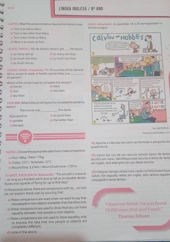 413 Língua inglesa / 8^(_ 0) ANO
12) (PeC). Read the sentences below. Rewrite the incorrect ones. (UERJ-Adaptada). As questões 18 a 20 correspondem à
a) Tom is as old as Mary. tirinha a seguir.
b) Tom is less taller than Mary.
c) Tom is less richer as Mary.
d) Mary is as smart as Tom. 
13)(ESC. NAVAL). Rio de Janeiro doesn't get_ Petrópolis.
a) as many rain as d) so many rain than
b) as much rain than e) so much rain than
c) as much rain as 
14)(ESC. NAVAI-Adaptada). “In 18 countries of Sub-Saharan
Africa, access to water in health care facilities is as_
20 percent."
Which is the correct way to complete the excerpt?
a) low as d) least
b) low e) less then
c) less than
15)(FURB). What is the correct option to complete the sentence
below? 
The movie was _the book.
as good as d) as good than
b) gooder e) the better than
c) the best
BILL WATTERSON
bestofcalvinandhobbes.com
18) Aponte a intenção de Calvin ao formular a pergunta do
quadrinho 8.
16)(PeC). Choose the appropriate adjective to make comparisons.
a) Paul: 68kg / Peter: 77kg. 19) Calvin faz uso de um recurso sonoro típico de texto
b) Today: 22°C / Yesterday: 22°C. escritos em verso. Identifique esse recurso e retire do texto
em inglês, dois exemplos do uso desse recurso.
c) Mount Etna: 3,274m / Mount Rushmore: 1,707m.
17)(INST. EXCELENCIA-Adaptada). "The aircraft is massive  20) Indique o tempo verbal mais usado na história escrita pr
- as long as a football pitch and as tall as six double decker Calvin. Em seguida, retire, em inglês, dois verbos regular
buses and capable of flying for up to five days." conjugados nesse tempo.
In the excerpt above, there are comparisons with “as… as” and
we can explain these uses by assuring that:
a) these comparisons are used when we want to say that
two people or two objects are better than the other one; “I have not failed. I’ve just found
b) these comparisons are used to show that you can have 10,000 ways that won’t work.”
equality between two people or two objects;
c) these comparisons are not used to show equality, only Thomas Edison
to express the idea that two people or objects are
completely different;
d) none of the above.