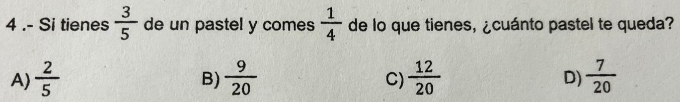 4 .- Si tienes  3/5  de un pastel y comes  1/4  de lo que tienes, ¿cuánto pastel te queda?
A)  2/5   9/20   12/20   7/20 
B)
C)
D)