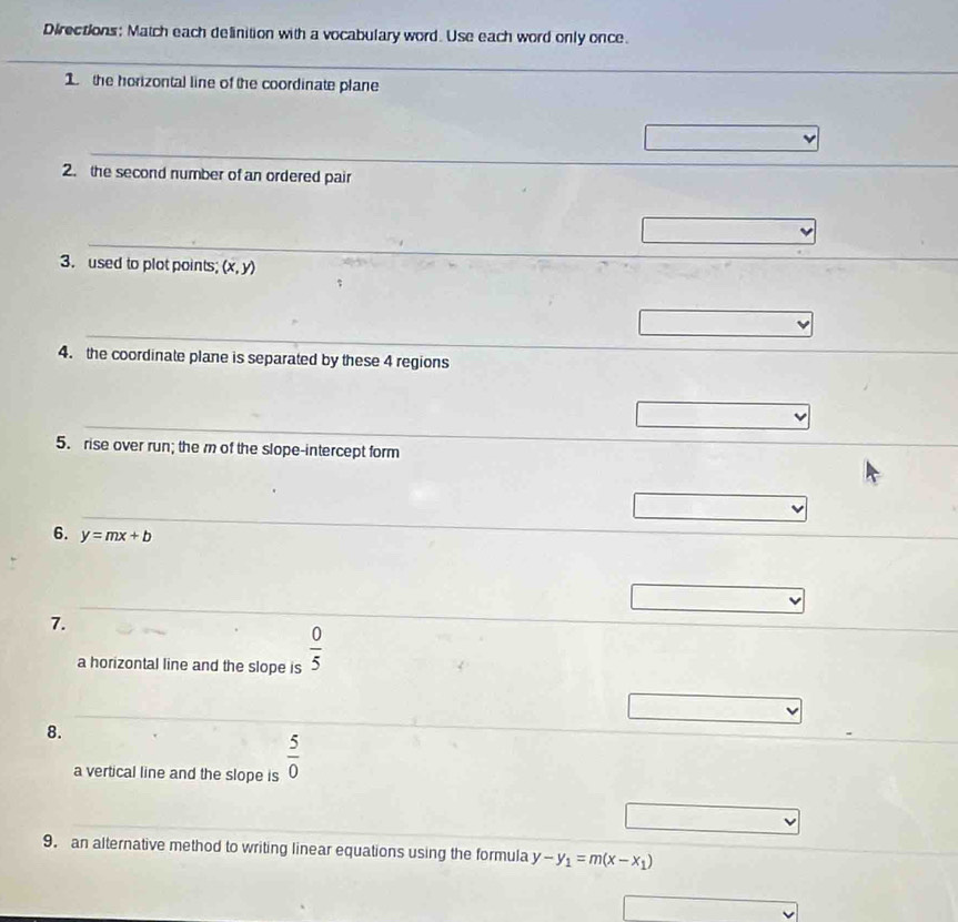 Directions: Match each delinition with a vocabulary word. Use each word only once. 
_ 
_ 
1 the horizontal line of the coordinate plane 
_ 
2. the second number of an ordered pair 
_ 
3.used to plot points; (x,y)
_ 
4. the coordinate plane is separated by these 4 regions 
_ 
5. rise over run; the m of the slope-intercept form 
_ 
6. y=mx+b
7. 
_ 
a horizontal line and the slope is  0/5 
_ 
8. 
a vertical line and the slope is  5/0 
_ 
9. an alternative method to writing linear equations using the formula y-y_1=m(x-x_1)