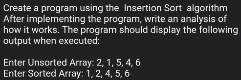 Create a program using the Insertion Sort algorithm 
After implementing the program, write an analysis of 
how it works. The program should display the following 
output when executed: 
Enter Unsorted Array: 2, 1, 5, 4, 6
Enter Sorted Array: 1, 2, 4, 5, 6