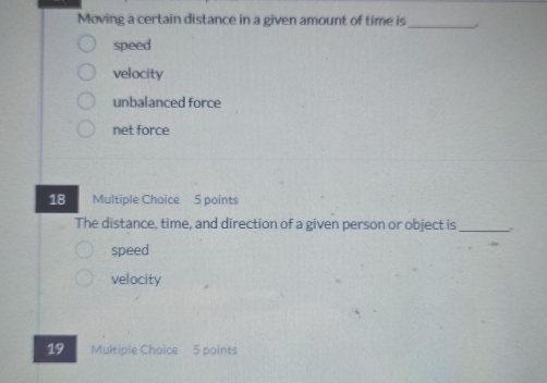 Moving a certain distance in a given amount of time is_ ,
speed
velocity
unbalanced force
net force
18 Multiple Choice 5 points
The distance, time, and direction of a given person or object is _.
speed
velocity
19 Multiple Choice 5 points