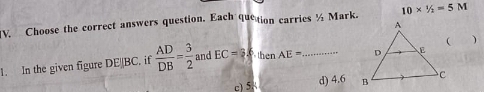 Choose the correct answers question, Each quetion carries ½ Mark. 10*^1/_

1. In the given figure DE BC. if  AD/DB = 3/2  and EC=3.6. thenAE= _
c) 5 d) 4.6