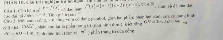 PHẢN III. Câu trắc nghiệm trả lời ngân. Thí sinh la lội 
Câu 1. Cho hàm số y=f(x) có đạo hàm f'(x)=(x-1)(x-2)^2(x-3), forall x∈ R. Hàm số đã cho đạt 
cực đại tại điểm x=a. Tính giá trị của ª . 
Câu 2. Một cánh cổng, với cổng vòm có dạng parabol, gồm hai phần: phần hai cánh cửa có dạng hình 
chữ nhật CDEF , phần còn lại là phần trang trí (như hình dưới). Biết rằng GH=3m, AB=4m và
AC=BD=1m. Tính diện tích (đơn vị: m^2 ) phần trang trí của cổng.