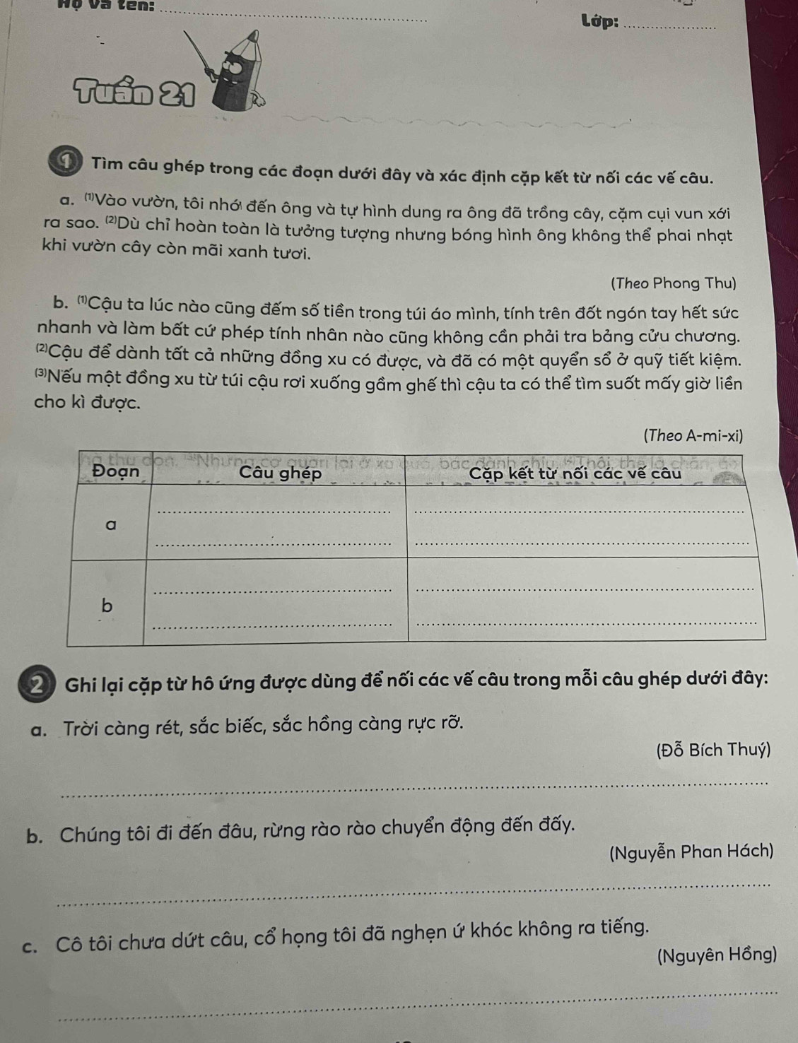 Hộ và ten:_ 
Lớp:_ 
Tìm câu ghép trong các đoạn dưới đây và xác định cặp kết từ nối các vế câu. 
a. '''Vào vườn, tôi nhới đến ông và tự hình dung ra ông đã trồng cây, cặm cụi vun xới 
ra sao. '''Dù chỉ hoàn toàn là tưởng tượng nhưng bóng hình ông không thể phai nhạt 
khi vườn cây còn mãi xanh tươi. 
(Theo Phong Thu) 
b. ''Cậu ta lúc nào cũng đếm số tiền trong túi áo mình, tính trên đốt ngón tay hết sức 
nhanh và làm bất cứ phép tính nhân nào cũng không cần phải tra bảng cửu chương. 
(2Cậu để dành tất cả những đồng xu có được, và đã có một quyển sổ ở quỹ tiết kiệm. 
Nếu một đồng xu từ túi cậu rơi xuống gầm ghế thì cậu ta có thể tìm suốt mấy giờ liền 
cho kì được. 
(Theo A-mi-xi) 
2) Ghi lại cặp từ hô ứng được dùng để nối các vế câu trong mỗi câu ghép dưới đây: 
a. Trời càng rét, sắc biếc, sắc hồng càng rực rỡ. 
(Đỗ Bích Thuý) 
_ 
b. Chúng tôi đi đến đâu, rừng rào rào chuyển động đến đấy. 
(Nguyễn Phan Hách) 
_ 
c. Cô tôi chưa dứt câu, cổ họng tôi đã nghẹn ứ khóc không ra tiếng. 
(Nguyên Hồng) 
_