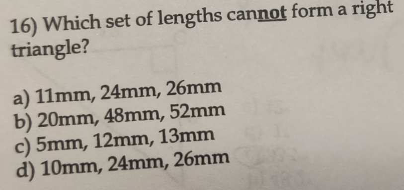 Which set of lengths cannot form a right
triangle?
a) 11mm, 24mm, 26mm
b) 20mm, 48mm, 52mm
c) 5mm, 12mm, 13mm
d) 10mm, 24mm, 26mm