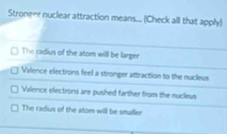 Stronger nuclear attraction means... (Check all that apply)
The radius of the atom will be larger
Valence electrons feel a stronger attraction to the nucleus
Valence electrons are pushed farther from the nucleus
The radius of the atom will be smailer