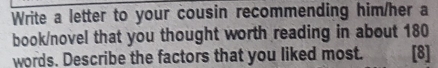 Write a letter to your cousin recommending him/her a 
book/novel that you thought worth reading in about 180
words. Describe the factors that you liked most. [8]