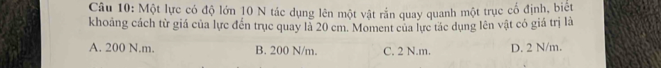 Một lực có độ lớn 10 N tác dụng lên một vật rắn quay quanh một trục cố định, biếu
khoảng cách từ giá của lực đến trục quay là 20 cm. Moment của lực tác dụng lên vật có giá trị là
A. 200 N.m. B. 200 N/m. C. 2 N.m. D. 2 N/m.