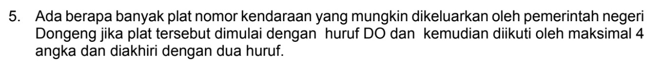 Ada berapa banyak plat nomor kendaraan yang mungkin dikeluarkan oleh pemerintah negeri 
Dongeng jika plat tersebut dimulai dengan huruf DO dan kemudian diikuti oleh maksimal 4
angka dan diakhiri dengan dua huruf.