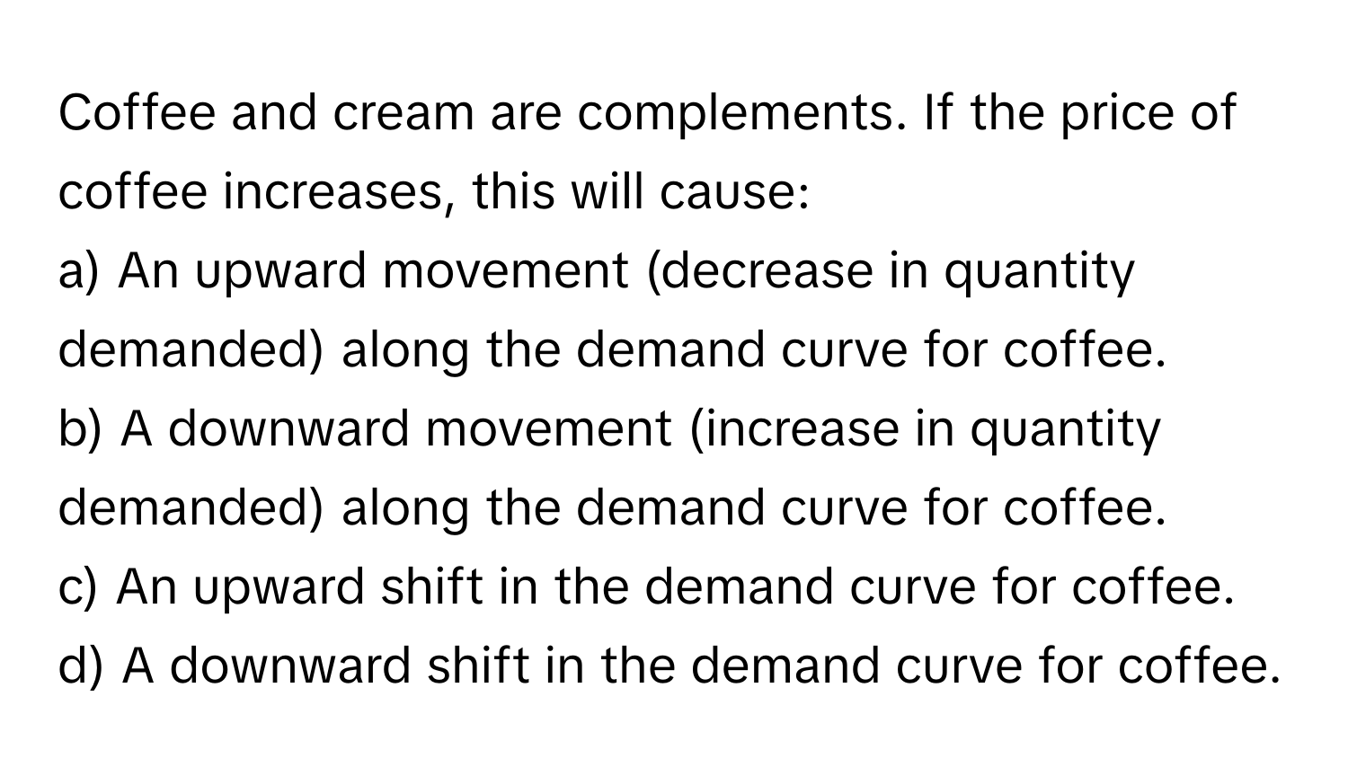 Coffee and cream are complements. If the price of coffee increases, this will cause:

a) An upward movement (decrease in quantity demanded) along the demand curve for coffee.
b) A downward movement (increase in quantity demanded) along the demand curve for coffee.
c) An upward shift in the demand curve for coffee.
d) A downward shift in the demand curve for coffee.