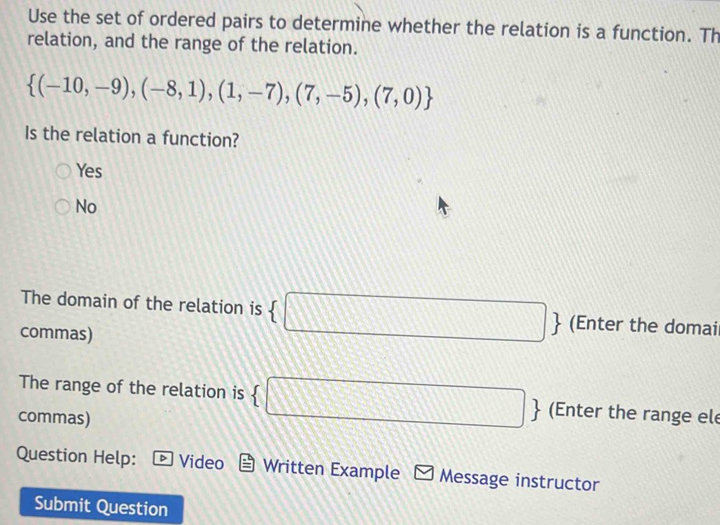 Use the set of ordered pairs to determine whether the relation is a function. Th
relation, and the range of the relation.
 (-10,-9),(-8,1),(1,-7),(7,-5),(7,0)
Is the relation a function?
Yes
No
The domain of the relation is  □  (Enter the domai
commas)
The range of the relation is  □  (Enter the range ele
commas)
Question Help: Video Written Example * Message instructor
Submit Question