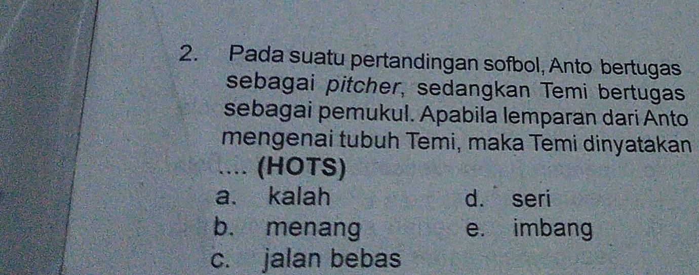 Pada suatu pertandingan sofbol, Anto bertugas
sebagai pitcher, sedangkan Temi bertugas
sebagai pemukul. Apabila lemparan dari Anto
mengenai tubuh Temi, maka Temi dinyatakan
.... (HOTS)
a. kalah d. seri
b. menang e. imbang
c. jalan bebas