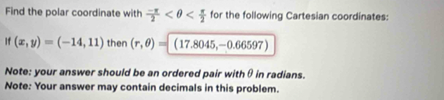 Find the polar coordinate with  (-π )/2  for the following Cartesian coordinates: 
If (x,y)=(-14,11) then (r,θ )= (17.8045,-0.66597)
Note: your answer should be an ordered pair withθ in radians. 
Note: Your answer may contain decimals in this problem.