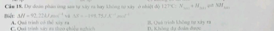 Câu 18, Dự đoán phản ứng sau tự xây ra hay không tự xây ở nhiệt độ 127°C:N_3(1)+H_3(1)leftharpoons NH_3(1)
Biết: △ H=92,22kJmol^(-1) và △ S=-198.75J.K^(-1).mol^(-1)
A. Quá trình có thể xây ra B. Quả trình không tự xảy ra
C. Quả trình xáy ra theo chiều nghích D. Không dự đoán được
