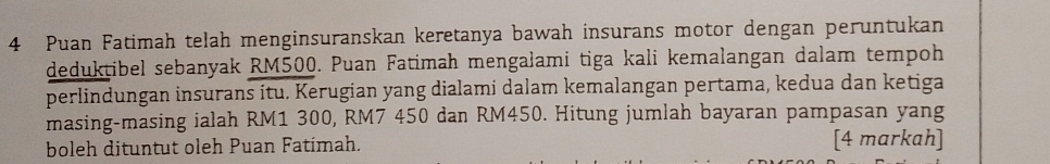 Puan Fatimah telah menginsuranskan keretanya bawah insurans motor dengan peruntukan 
deduktibel sebanyak RM500. Puan Fatimah mengalami tiga kali kemalangan dalam tempoh 
perlindungan insurans itu. Kerugian yang dialami dalam kemalangan pertama, kedua dan ketiga 
masing-masing ialah RM1 300, RM7 450 dan RM450. Hitung jumlah bayaran pampasan yang 
boleh dituntut oleh Puan Fatímah. [4 markah]