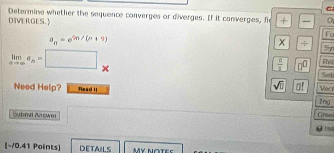 Determine whether the sequence converges or diverges. If it converges, fir + 
DIVERGES.)
a_n=e^(9n/(n+9))
Fu 
x /
limlimits _nto ∈fty a_n=□
Sy
 0/0  □^(□) Rel 
Set 
sqrt(□ ) 0!endbmatrix 
Need Help? Read II Vecl 
Ing 
Submil Answor Gree 
[~/0.41 Points] DETAILS MY NOTES