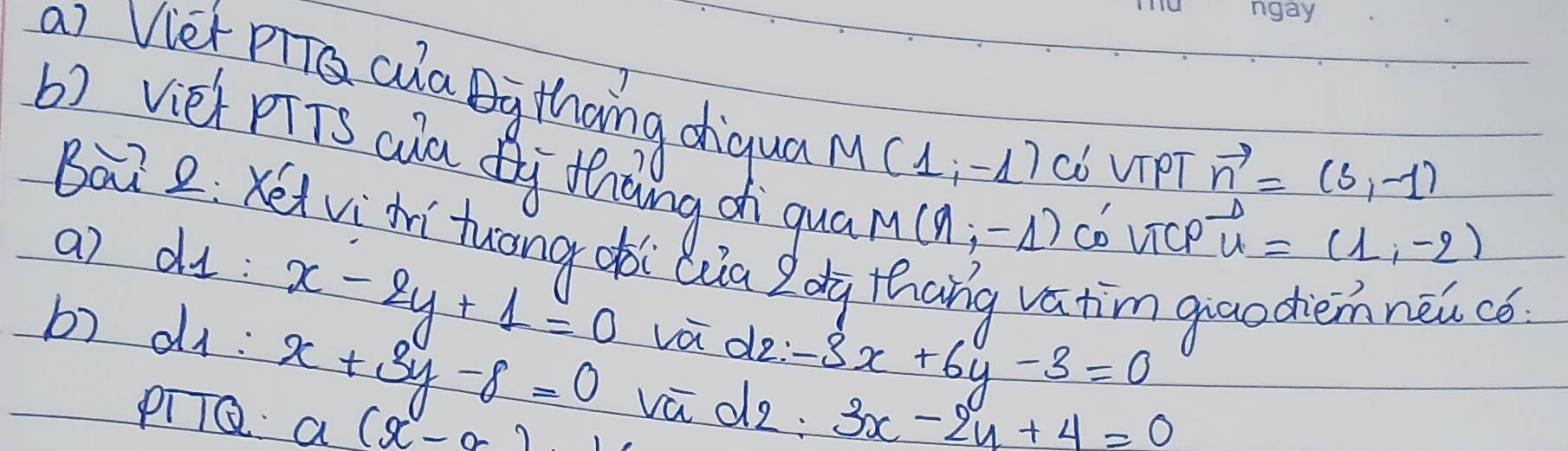 Viet cula Ay thoing diqua M(1,-1) Có VIPT 
b) vièh pTTs aa Qi Zhāng d qua
vector n=(3,-1)
M(9;-1) co vice vector u=(1,-2)
Bài 2:Kéi viàí tuong oòi Qua Zdg thang vatim 
a) dI: 
b) di: 
c6:
x-2y+1=0 va de: -3x+6y-3=0
x+3y-8=0 vù d2: 3x-2y+4=0
pilQ a(x-a)