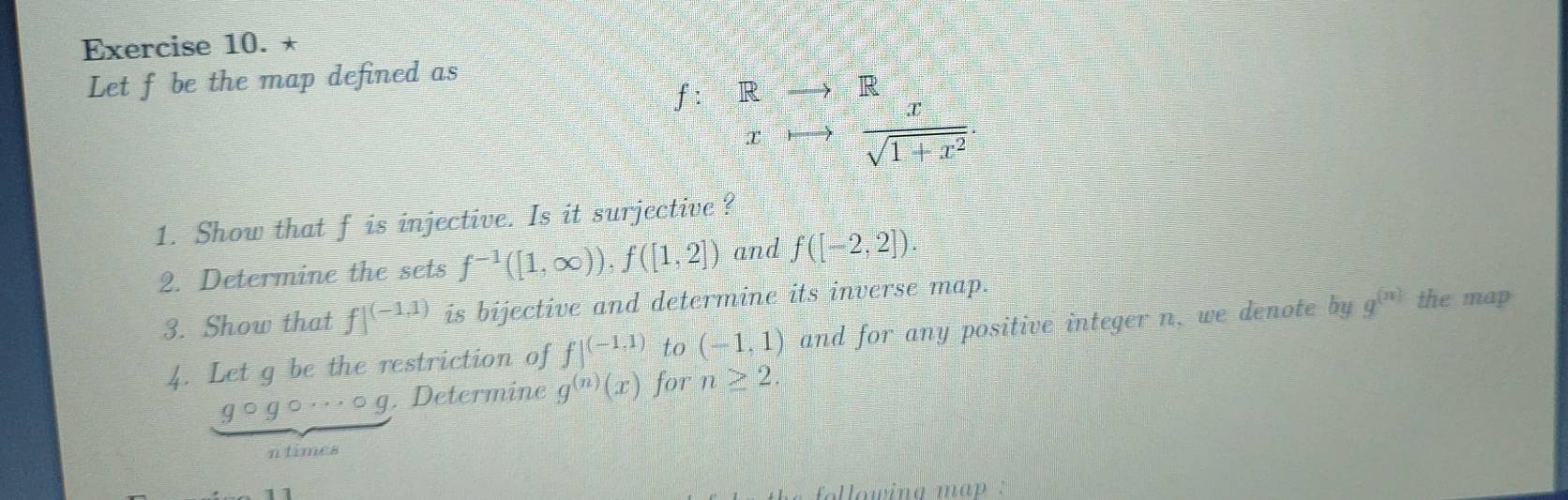 Let f be the map defined as
f: R to R
x to  x/sqrt(1+x^2) . 
1. Show that f is injective. Is it surjective ? 
2. Determine the sets f^(-1)([1,∈fty )), f([1,2]) and f([-2,2])
3. Show that f|^(-1,1) is bijective and determine its inverse map. 
4. Let g be the restriction of f|^(-1,1) to (-1,1) and for any positive integer n, we denote by g^((n)) the map
g○g○· ○g. Determine g^((n))(x) for n≥ 2. 
ntimes 
lowing map