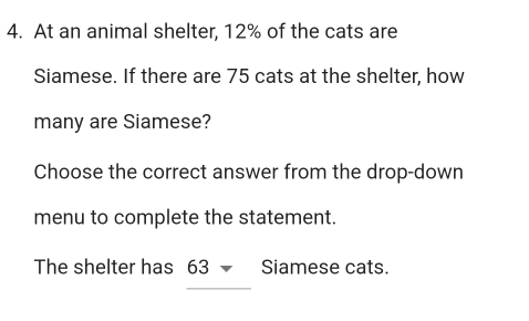 At an animal shelter, 12% of the cats are 
Siamese. If there are 75 cats at the shelter, how 
many are Siamese? 
Choose the correct answer from the drop-down 
menu to complete the statement. 
The shelter has 63 Siamese cats.