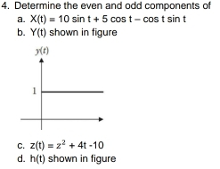 Determine the even and odd components of
a. X(t)=10sin t+5cos t-cos tsin t
b. Y(t) shown in figure
C. z(t)=z^2+4t-10
d. h(t) shown in figure