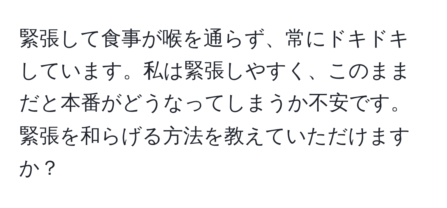 緊張して食事が喉を通らず、常にドキドキしています。私は緊張しやすく、このままだと本番がどうなってしまうか不安です。緊張を和らげる方法を教えていただけますか？