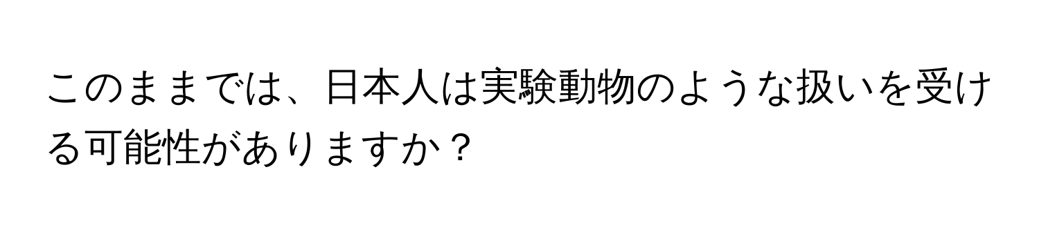 このままでは、日本人は実験動物のような扱いを受ける可能性がありますか？