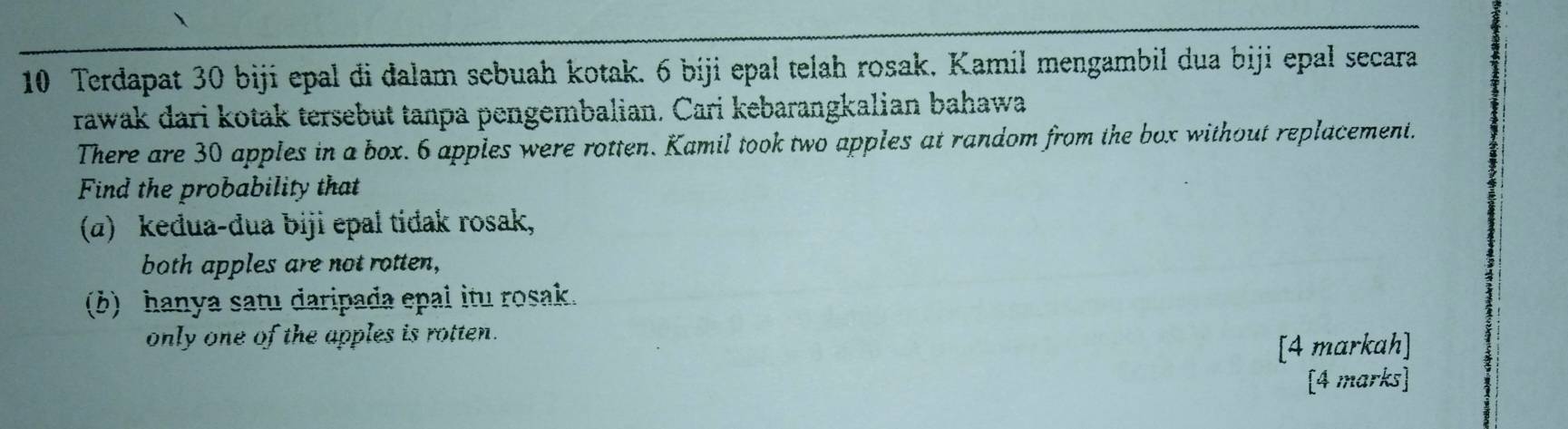 Terdapat 30 biji epal đi dalam sebuah kotak. 6 biji epal telah rosak. Kamil mengambil dua biji epal secara 
rawak dari kotak tersebut tanpa pengembalian. Cari kebarangkalian bahawa 
There are 30 apples in a box. 6 apples were rotten. Kamil took two apples at random from the box without replacement. 
Find the probability that 
(α) keđua-đua biji epal tidak rosak, 
both apples are not rotten, 
(b) hanya satu daripada epal itu rosak. 
only one of the apples is rotten. 
[4 markah] 
[4 marks]