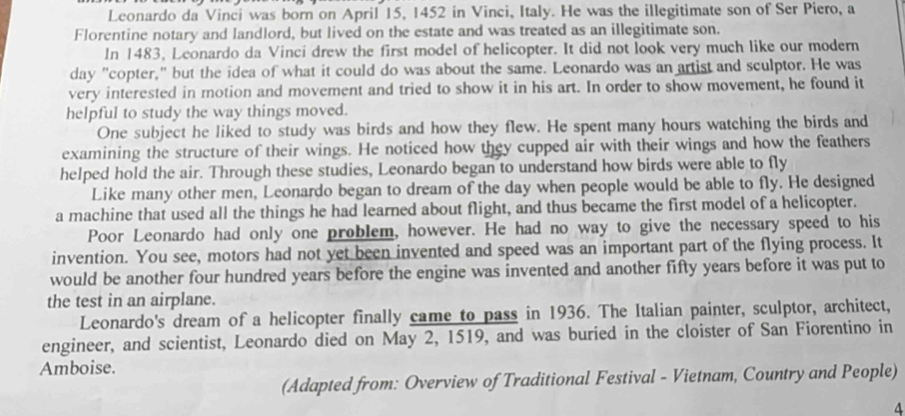 Leonardo da Vinci was born on April 15, 1452 in Vinci, Italy. He was the illegitimate son of Ser Piero, a 
Florentine notary and landlord, but lived on the estate and was treated as an illegitimate son. 
In 1483, Leonardo da Vinci drew the first model of helicopter. It did not look very much like our modern 
day "copter," but the idea of what it could do was about the same. Leonardo was an artist and sculptor. He was 
very interested in motion and movement and tried to show it in his art. In order to show movement, he found it 
helpful to study the way things moved. 
One subject he liked to study was birds and how they flew. He spent many hours watching the birds and 
examining the structure of their wings. He noticed how they cupped air with their wings and how the feathers 
helped hold the air. Through these studies, Leonardo began to understand how birds were able to fly 
Like many other men, Leonardo began to dream of the day when people would be able to fly. He designed 
a machine that used all the things he had learned about flight, and thus became the first model of a helicopter. 
Poor Leonardo had only one problem, however. He had no way to give the necessary speed to his 
invention. You see, motors had not yet been invented and speed was an important part of the flying process. It 
would be another four hundred years before the engine was invented and another fifty years before it was put to 
the test in an airplane. 
Leonardo's dream of a helicopter finally came to pass in 1936. The Italian painter, sculptor, architect, 
engineer, and scientist, Leonardo died on May 2, 1519, and was buried in the cloister of San Fiorentino in 
Amboise. 
(Adapted from: Overview of Traditional Festival - Vietnam, Country and People) 
4