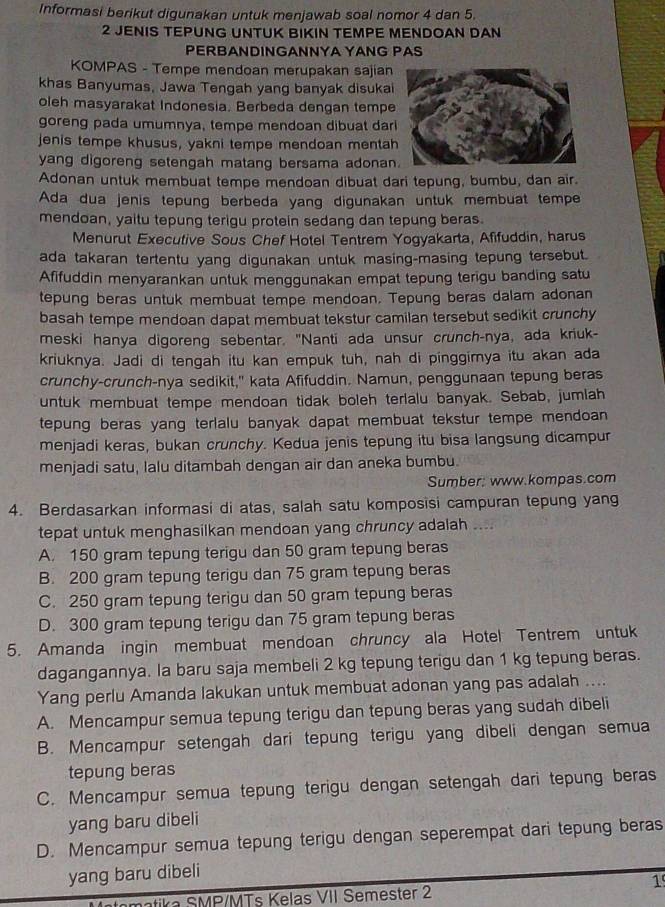 Informasi berikut digunakan untuk menjawab soal nomor 4 dan 5.
2 JENIS TEPUNG UNTUK BIKIN TEMPE MENDOAN DAN
PERBANDINGANNYA YANG PAS
KOMPAS - Tempe mendoan merupakan sajian
khas Banyumas, Jawa Tengah yang banyak disukai
oleh masyarakat Indonesia. Berbeda dengan tempe
goreng pada umumnya, tempe mendoan dibuat dar
jenis tempe khusus, yakni tempe mendoan mentah
yang digoreng setengah matang bersama adonan
Adonan untuk membuat tempe mendoan dibuat dari tepung, bumbu, dan air.
Ada dua jenis tepung berbeda yang digunakan untuk membuat tempe
mendoan, yaitu tepung terigu protein sedang dan tepung beras.
Menurut Executive Sous Chef Hotel Tentrem Yogyakarta, Afifuddin, harus
ada takaran tertentu yang digunakan untuk masing-masing tepung tersebut.
Afifuddin menyarankan untuk menggunakan empat tepung terigu banding satu
tepung beras untuk membuat tempe mendoan. Tepung beras dalam adonan
basah tempe mendoan dapat membuat tekstur camilan tersebut sedikit crunchy
meski hanya digoreng sebentar. "Nanti ada unsur crunch-nya, ada kriuk-
kriuknya. Jadi di tengah itu kan empuk tuh, nah di pinggimya itu akan ada
crunchy-crunch-nya sedikit," kata Afifuddin. Namun, penggunaan tepung beras
untuk membuat tempe mendoan tidak boleh terlalu banyak. Sebab, jumlah
tepung beras yang terlalu banyak dapat membuat tekstur tempe mendoan 
menjadi keras, bukan crunchy. Kedua jenis tepung itu bisa langsung dicampur
menjadi satu, lalu ditambah dengan air dan aneka bumbu.
Sumber; www.kompas.com
4. Berdasarkan informasi di atas, salah satu komposisi campuran tepung yang
tepat untuk menghasilkan mendoan yang chruncy adalah ....
A. 150 gram tepung terigu dan 50 gram tepung beras
B. 200 gram tepung terigu dan 75 gram tepung beras
C. 250 gram tepung terigu dan 50 gram tepung beras
D. 300 gram tepung terigu dan 75 gram tepung beras
5. Amanda ingin membuat mendoan chruncy ala Hotel Tentrem untuk
dagangannya. la baru saja membeli 2 kg tepung terigu dan 1 kg tepung beras.
Yang perlu Amanda lakukan untuk membuat adonan yang pas adalah ....
A. Mencampur semua tepung terigu dan tepung beras yang sudah dibeli
B. Mencampur setengah dari tepung terigu yang dibeli dengan semua
tepung beras
C. Mencampur semua tepung terigu dengan setengah dari tepung beras
yang baru dibeli
D. Mencampur semua tepung terigu dengan seperempat dari tepung beras
yang baru dibeli
1
tika  SMP/MTs Kelas VII Semester 2