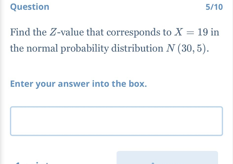 Question 5/10 
Find the Z-value that corresponds to X=19 in 
the normal probability distribution N(30,5). 
Enter your answer into the box.