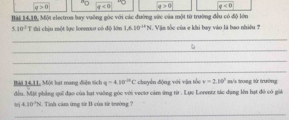 q>0
q<0</tex>
q>0
q<0</tex> 
Bài 14.10. Một electron bay vuông góc với các đường sức của một từ trường đều có độ lớn
5.10^(-2)T thì chịu một lực lorenxơ có độ lớn 1,6.10^(-14)N Vận tốc của e khi bay vào là bao nhiêu ?
_
_
_
_
Bài 14.11. Một hạt mang điện tích q=4.10^(-10)C chuyển động với vận tốc v=2.10^5m/s trong từ trường
đều. Mặt phẳng quĩ đạo của hạt vuông góc với vectơ cảm ứng từ . Lực Lorentz tác dụng lên hạt đó có giá
trj 4.10^(-5)N. Tính cảm ứng từ B của từ trường ?
_