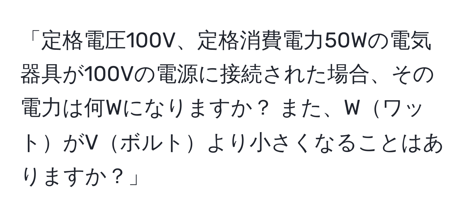 「定格電圧100V、定格消費電力50Wの電気器具が100Vの電源に接続された場合、その電力は何Wになりますか？ また、WワットがVボルトより小さくなることはありますか？」