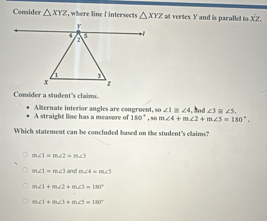 Consider △ XYZ , where line l intersects △ XYZ at vertex Y and is parallel to overline XZ. 
Consider a student’s claims.
Alternate interior angles are congruent, so ∠ 1≌ ∠ 4 , And ∠ 3≌ ∠ 5. 
A straight line has a measure of 180° , so m∠ 4+m∠ 2+m∠ 5=180°. 
Which statement can be concluded based on the student’s claims?
m∠ 1=m∠ 2=m∠ 3
m∠ 1=m∠ 3 and m∠ 4=m∠ 5
m∠ 1+m∠ 2+m∠ 3=180°
m∠ 1+m∠ 3+m∠ 5=180°