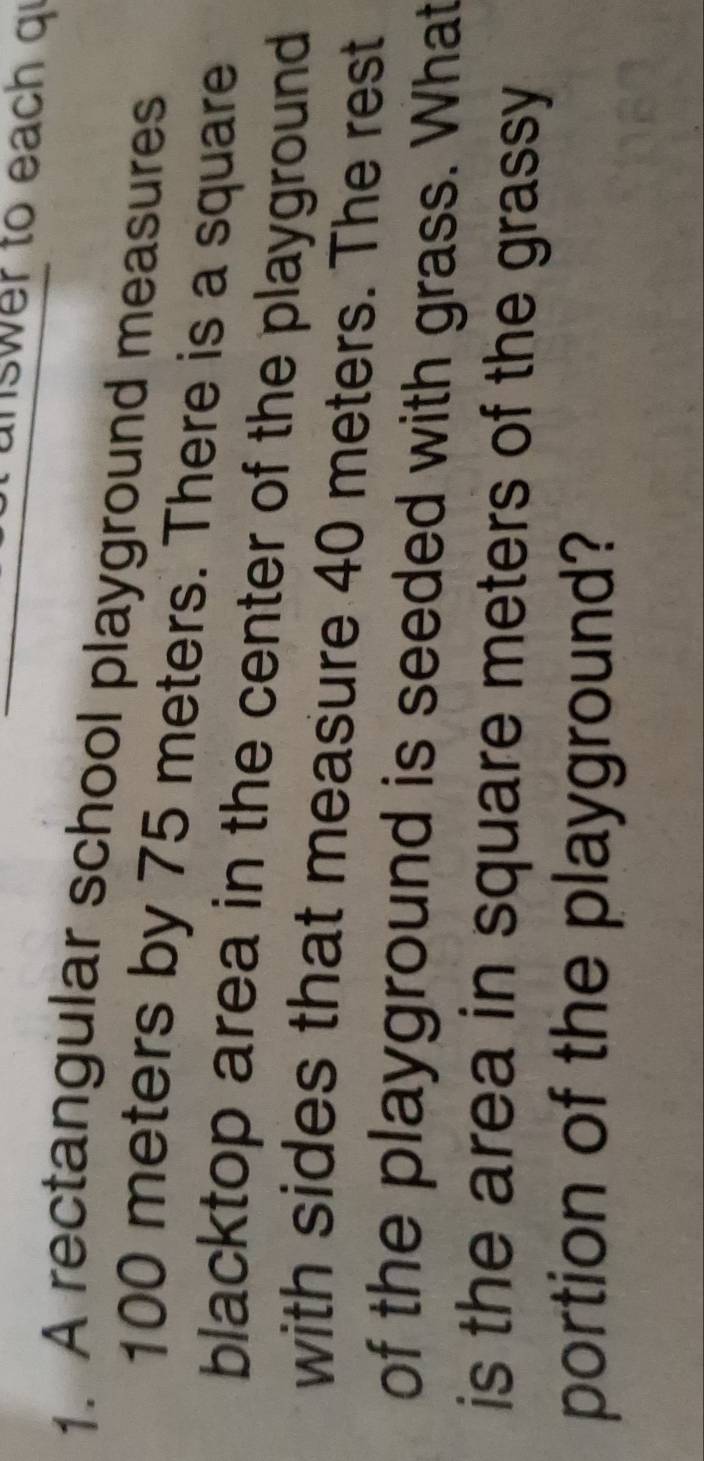 nswer to each qi 
1. A rectangular school playground measures
100 meters by 75 meters. There is a square 
blacktop area in the center of the playground 
with sides that measure 40 meters. The rest 
of the playground is seeded with grass. What 
is the area in square meters of the grassy 
portion of the playground?