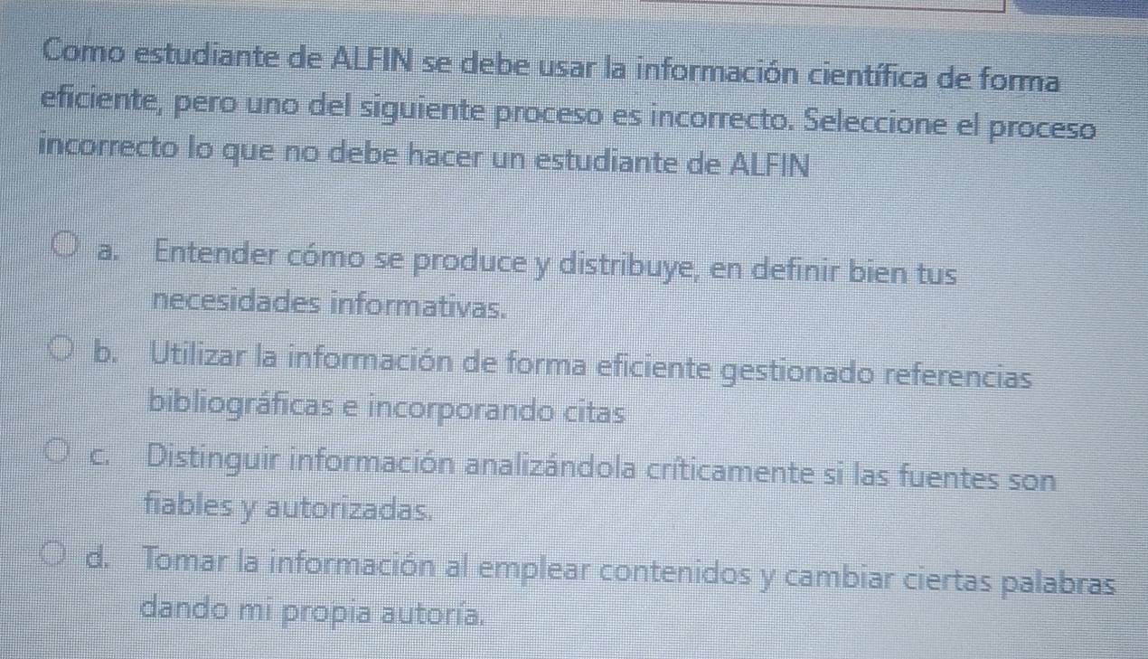 Como estudiante de ALFIN se debe usar la información científica de forma
eficiente, pero uno del siguiente proceso es incorrecto. Seleccione el proceso
incorrecto Io que no debe hacer un estudiante de ALFIN
a. Entender cómo se produce y distribuye, en definir bien tus
necesidades informativas.
b. Utilizar la información de forma eficiente gestionado referencias
bibliográficas e incorporando citas
c. Distinguir información analizándola críticamente si las fuentes son
fiables y autorizadas.
d. Tomar la información al emplear contenidos y cambiar ciertas palabras
dando mi propia autoría.