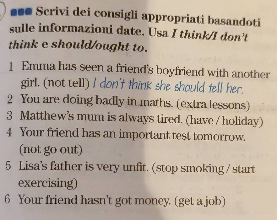 ■●● Scrivi dei consigli appropriati basandoti 
sulle informazioni date. Usa I think/I don’t 
think e should/ought to. 
1 Emma has seen a friend’s boyfriend with another 
girl. (not te1l) I don't think she should tell her. 
2 You are doing badly in maths. (extra lessons) 
3 Matthew’s mum is always tired. (have / holiday) 
4 Your friend has an important test tomorrow. 
(not go out) 
5 Lisa’s father is very unfit. (stop smoking / start 
exercising) 
6 Your friend hasn’t got money. (get a job)