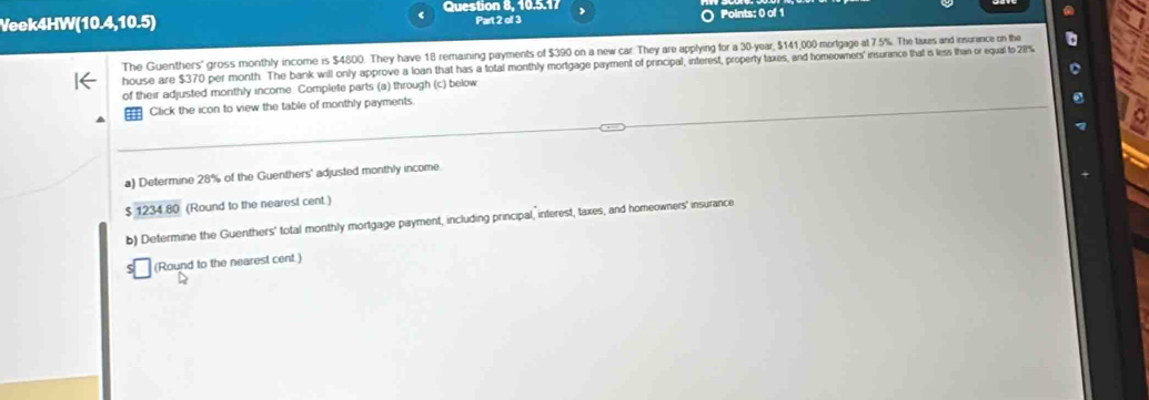 Question 8, 10.5.17 
Veek4HW(10.4,10.5) Part 2 of 3 Points: 0 of 1 
The Guenthers' gross monthly income is $4800. They have 18 remaining payments of $390 on a new car. They are applying for a 30-year, $141,000 mortgage at 7.5%. The tixes and insurance on the a 
house are $370 per month. The bank will only approve a loan that has a total monthly mortgage payment of principal, interest, property taxes, and homeowners' insurance that is less lhan or equal to 2%
of their adjusted monthly income. Complete parts (a) through (c) below 
= Click the icon to view the table of monthly payments. 
a) Determine 28% of the Guenthers' adjusted monthly income
$ 1234 80 (Round to the nearest cent ) 
b) Determine the Guenthers' total monthly mortgage payment, including principal, interest, taxes, and homeowners' insurance 
(Round to the nearest cent )