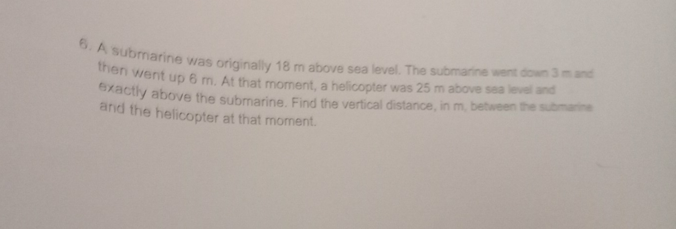 A submarine was originally 18 m above sea level. The submarine went down 3 m and 
then went up 6 m. At that moment, a helicopter was 25 m above sea level and 
exactly above the submarine. Find the vertical distance, in m, between the submarine 
and the helicopter at that moment.